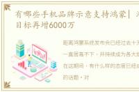 有哪些手机品牌示意支持鸿蒙| 鸿蒙升级目标再增6000万