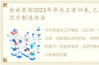 余承东称2023年华为王者归来,已找到解决芯片制造办法