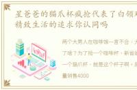 星爸爸的猫爪杯疯抢代表了白领对舒适和精致生活的追求你认同吗