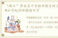 “辣王”李永志千万粉丝帐号被占,并被MCN公司起诉赔偿超百万