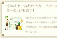 请和孩子一起打败问题, 千万不要和问题在一起,打败孩子!