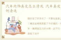 汽车内饰真皮怎么清洗 汽车真皮内饰该如何清洗
