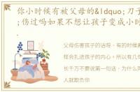 你小时候有被父母的“刀子嘴”伤过吗如果不想让孩子变成小时候的你,那有些话,就不要对孩子说