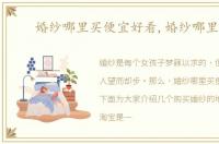 婚纱哪里买便宜好看,婚纱哪里买