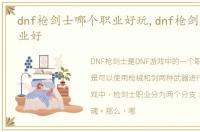 dnf枪剑士哪个职业好玩,dnf枪剑士哪个职业好