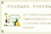 华为出售5g技术，华为将出售5g芯片