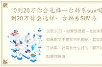 10到20万你会选择一台韩系suv吗知乎 10到20万你会选择一台韩系SUV吗