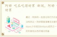 阿娇 吃瓜吃得好累 新闻，阿娇 吃瓜吃得好累