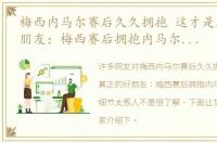 梅西内马尔赛后久久拥抱 这才是真正的好朋友：梅西赛后拥抱内马尔时1罕见细节太感人