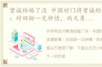 曾诚结婚了没 中国好门将曾诚的浪漫爱情：对田甜一见钟情，雨天勇敢借伞去搭讪
