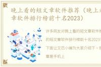 晚上看的短文章软件推荐（晚上看的短文章软件排行榜前十名2023）