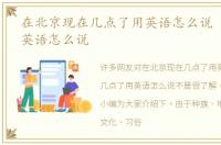 在北京现在几点了用英语怎么说 几点了用英语怎么说