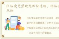张裕爱斐堡蛇龙珠特选级，张裕爱斐堡蛇龙珠