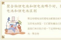 聚合物锂电池和锂电池哪个好，聚合物锂电池和锂电池区别