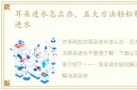 耳朵进水怎么办，五大方法轻松解决耳朵进水