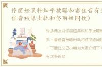 佟丽娅黑料知乎被曝和雷佳音有关系（雷佳音被曝出轨和佟丽娅同饮）