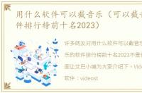 用什么软件可以截音乐（可以截音乐的软件排行榜前十名2023）
