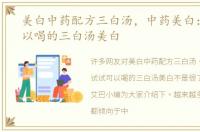 美白中药配方三白汤，中药美白：试试可以喝的三白汤美白