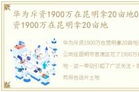 华为斥资1900万在昆明拿20亩地0，华为斥资1900万在昆明拿20亩地
