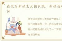 在饭店新娘怎么换衣服，新娘酒店换衣被拍