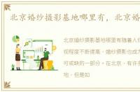 北京婚纱摄影基地哪里有，北京婚纱摄影
