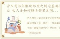古人是如何解决邻里之间宅基地问题的作文 古人是如何解决邻里之间宅基地问题的