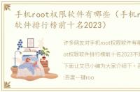 手机root权限软件有哪些（手机root权限软件排行榜前十名2023）