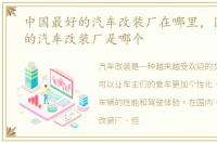 中国最好的汽车改装厂在哪里，国内有名的汽车改装厂是哪个