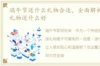 端午节送什么礼物合适，全面解析:端午节礼物送什么好