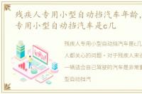 残疾人专用小型自动挡汽车年龄，残疾人专用小型自动挡汽车是c几