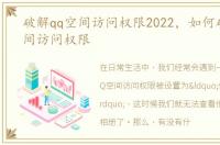 破解qq空间访问权限2022，如何破解QQ空间访问权限
