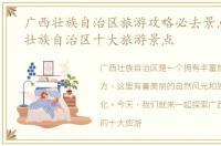 广西壮族自治区旅游攻略必去景点，广西壮族自治区十大旅游景点