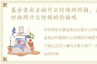 基金卖出去按什么时候的价格，基金卖出时按照什么时候的价格呢