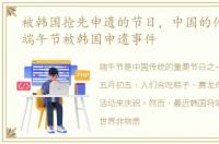 被韩国抢先申遗的节日，中国的传统节日:端午节被韩国申遗事件