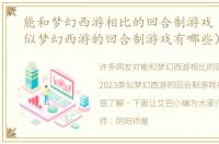能和梦幻西游相比的回合制游戏（2023类似梦幻西游的回合制游戏有哪些）