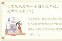北京现代是哪一个国家生产的，北京现代是哪个国家产的