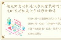 领克01发动机是沃尔沃原装的吗文章，领克01发动机是沃尔沃原装的吗