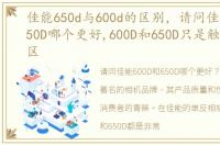 佳能650d与600d的区别，请问佳能600D和650D哪个更好,600D和650D只是触摸屏上的区