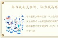 华为最新大事件，华为最新事件