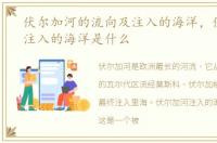 伏尔加河的流向及注入的海洋，伏尔加河注入的海洋是什么