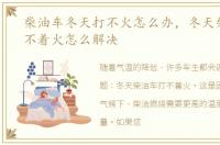 柴油车冬天打不火怎么办，冬天柴油车打不着火怎么解决