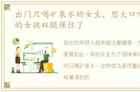 出门只喝矿泉水的女生，想大口喝矿泉水的女孩双腿保住了