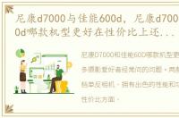 尼康d7000与佳能600d，尼康d7000和佳能60d哪款机型更好在性价比上还有哪些型号单