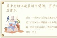 男子为领证凌晨排队喝酒，男子为领证凌晨排队