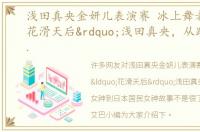 浅田真央金妍儿表演赛 冰上舞者“花滑天后”浅田真央，从跌倒女神到日本国民女神故事