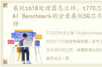 展锐t618处理器怎么样，t770芯片怎么样 AI Benchmark跑分看展锐5G芯片T770性能特