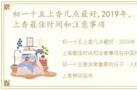 初一十五上香几点最好,2019年，初一十五上香最佳时间和注意事项