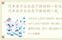 汽车在什么状态下排放的一氧化碳量多，汽车在什么状态下排放的一氧化碳多