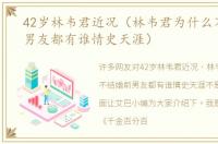 42岁林韦君近况（林韦君为什么不结婚前男友都有谁情史天涯）