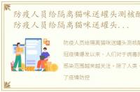 防疫人员给隔离猫咪送罐头测核酸准确吗，防疫人员给隔离猫咪送罐头测核酸